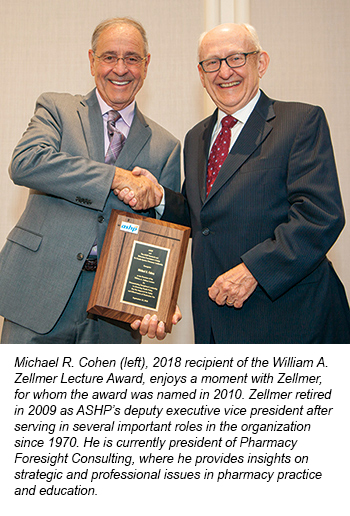 Michael R. Cohen (left), 2018 recipient of the William A.  Zellmer Lecture Award, enjoys a moment with Zellmer,  for whom the award was named in 2010. Zellmer retired  in 2009 as ASHP’s deputy executive vice president after  serving in several important roles in the organization  since 1970. He is currently ASHP’s writer in residence.